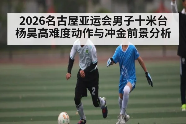 2026名古屋亚运会男子十米台杨昊高难度动作与冲金前景分析（Kaiyun）